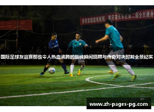 国际足球友谊赛那些令人热血沸腾的巅峰瞬间回顾与传奇对决时刻全景纪实 国际足球友谊赛那些令人热血沸腾的巅峰瞬间回顾与传奇对决时刻全景纪实